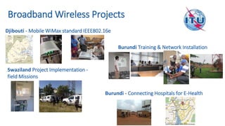 Djibouti - Mobile WiMax standard IEEE802.16e
Swaziland Project Implementation -
field Missions
Burundi Training & Network Installation
Burundi - Connecting Hospitals for E-Health
Broadband Wireless Projects
 