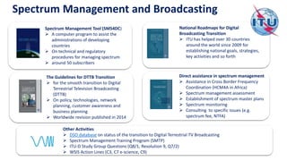 Spectrum Management Tool (SMS4DC)
➢ A computer program to assist the
administrations of developing
countries
➢ On technical and regulatory
procedures for managing spectrum
➢ around 50 subscribers
National Roadmaps for Digital
Broadcasting Transition
➢ ITU has helped over 30 countries
around the world since 2009 for
establishing national goals, strategies,
key activities and so forth
The Guidelines for DTTB Transition
➢ for the smooth transition to Digital
Terrestrial Television Broadcasting
(DTTB)
➢ On policy, technologies, network
planning, customer awareness and
business planning
➢ Worldwide revision published in 2014
Direct assistance in spectrum management
➢ Assistance in Cross Border Frequency
Coordination (HCM4A in Africa)
➢ Spectrum management assessment
➢ Establishment of spectrum master plans
➢ Spectrum monitoring
➢ Consulting to specific issues (e.g.
spectrum fee, NTFA)
Spectrum Management and Broadcasting
Other Activities
➢ DSO database on status of the transition to Digital Terrestrial TV Broadcasting
➢ Spectrum Management Training Program (SMTP)
➢ ITU-D Study Group Questions (Q8/1, Resolution 9, Q7/2)
➢ WSIS Action Lines (C3, C7 e-science, C9)
 
