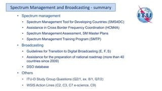 Spectrum Management and Broadcasting - summary
• Spectrum management
• Spectrum Management Tool for Developing Countries (SMS4DC)
• Assistance in Cross Border Frequency Coordination (HCM4A)
• Spectrum Management Assessment, SM Master Plans
• Spectrum Management Training Program (SMTP)
• Broadcasting
• Guidelines for Transition to Digital Broadcasting (E, F, S)
• Assistance for the preparation of national roadmap (more than 40
countries since 2009)
• DSO database
• Others
• ITU-D Study Group Questions (Q2/1, ex. 8/1, Q7/2)
• WSIS Action Lines (C2, C3, C7 e-science, C9)
 