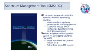 Spectrum Management Tool (SMS4DC)
❑A computer program to assist the
administrations of developing
countries
• On technical and regulatory
procedures for managing spectrum
• A software package on CD
containing a digital terrain map
(only 1 km resolution!)
❑Known as Spectrum Management
System for Developing Countries
(SMS4DC)
• Made available in 2007, current
version is 5.1
• Subscribers: around 50 countries
 