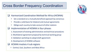 Cross Border Frequency Coordination
❑ Harmonized Coordination Method for Africa (HCM4A)
• Set a standard on a mutually beneficial approach by consensus
• Provide a solid basis for bilateral and mutual agreements
• Oblige each country to take account of other stations
❑ Implementation of HCM4A in four phases
1. Assessment of existing administrative and technical procedures
2. Multilateral agreement proposal by technical working group
3. Validation workshop to adopt draft agreement
4. Development of HCM4A software
❑ HCM4A involves 4 sub regions
• Central, East, Southern and West Africa
 