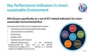 Key Performance Indicators in smart
sustainable Environment
KPIs focuses specifically on a set of ICT-related indicators for smart
sustainable Environment/Cities
The dimensions of KPIs can be categorized as shown :
– Information and communication technology
– Environmental sustainability
– Productivity
– Quality of life
– Equity and social inclusion
– Physical infrastructure In the UN-Habitat
prosperity index, ICT forms part of the general
‘Infrastructure’ category. ICT is defined as a separate
category to highlight the focus of ITU.
 