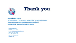 Thank you
Desire KARYABWITE
IP Coordinator / TNS/ Digital Networks & Society Department
Telecommunication Development Bureau (BDT)
International Telecommunication Union
Place des Nations
CH-1211 Geneva 20
E-mail: desire.karyabwite@itu.int
Tel: +41 22 730 5009
Fax: +41 22 730 5484
Cell. +41 79 249 4866
www.itu.int
 
