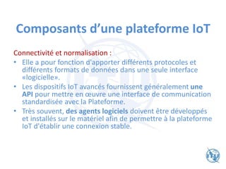 Composants d’une plateforme IoT
Connectivité et normalisation :
• Elle a pour fonction d'apporter différents protocoles et
différents formats de données dans une seule interface
«logicielle».
• Les dispositifs IoT avancés fournissent généralement une
API pour mettre en œuvre une interface de communication
standardisée avec la Plateforme.
• Très souvent, des agents logiciels doivent être développés
et installés sur le matériel afin de permettre à la plateforme
IoT d'établir une connexion stable.
 