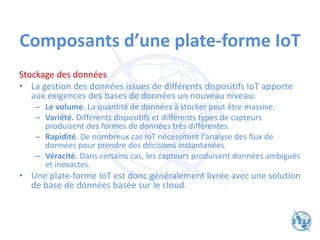 Composants d’une plate-forme IoT
Stockage des données
• La gestion des données issues de différents dispositifs IoT apporte
aux exigences des bases de données un nouveau niveau:
– Le volume. La quantité de données à stocker peut être massive.
– Variété. Différents dispositifs et différents types de capteurs
produisent des formes de données très différentes.
– Rapidité. De nombreux cas IoT nécessitent l'analyse des flux de
données pour prendre des décisions instantanées.
– Véracité. Dans certains cas, les capteurs produisent données ambiguës
et inexactes.
• Une plate-forme IoT est donc généralement livrée avec une solution
de base de données basée sur le cloud.
 