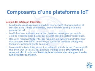 Composants d’une plateforme IoT
Gestion des actions et traitement
• Les données capturées par le module connectivité et normalisation et
stockées dans la base de données, prend vie dans cette partie de la
plateforme IoT.
• Le déclencheur événnement-action, basé sur des règles, permet de
actions «intelligentes» basées sur des données de capteur spécifiques.
• Dans une maison intelligente, par exemple, un événement déclencheur
d'action peut être défini de sorte que toutes les lumières s'éteignent
lorsqu’une personne quitte la maison.
• La réalisation technique souvent se présente sous la forme d'une règle If-
this-then-that (IFTTT): Si le signal GPS indique que le smartphone de
Jason est plus à moins de 5 mètres de sa maison, alors éteignez tous les
lumières dans sa maison.
 