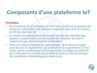 Composants d’une plateforme IoT
Analytique
• De nombreux cas d'utilisation de l'IoT vont au-delà de la gestion des
actions et nécessitent des analyses complexes pour tirer le meilleur
profit des données IoT.
• Le moteur d'analyse prend en charge l’analyse des données des
capteurs, à partir de la mise en cluster des données de base à
l'apprentissage automatique en profondeur.
• Dans une maison intelligente, par exemple, le moteur d'analyse
peut fournir les algorithmes qui permettent à la plateforme IoT de
savoir quelle combinaison d'éclairage et de chauffage est préférée
par l'utilisateur et à quelle heure de la journée en tenant compte
des conditions météorologiques extérieures.
 