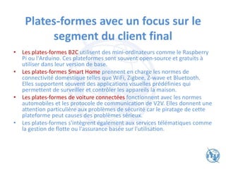 Plates-formes avec un focus sur le
segment du client final
• Les plates-formes B2C utilisent des mini-ordinateurs comme le Raspberry
Pi ou l'Arduino. Ces plateformes sont souvent open-source et gratuits à
utiliser dans leur version de base.
• Les plates-formes Smart Home prennent en charge les normes de
connectivité domestique telles que WiFi, Zigbee, Z-wave et Bluetooth.
Elles supportent souvent des applications visuelles prédéfinies qui
permettent de surveiller et contrôler les appareils la maison.
• Les plates-formes de voiture connectées fonctionnent avec les normes
automobiles et les protocole de communication de V2V. Elles donnent une
attention particulière aux problèmes de sécurité car le piratage de cette
plateforme peut causes des problèmes sérieux.
• Les plates-formes s'intègrent également aux services télématiques comme
la gestion de flotte ou l'assurance basée sur l'utilisation.
 