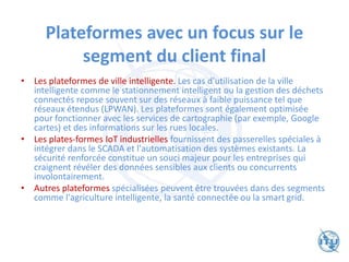 Plateformes avec un focus sur le
segment du client final
• Les plateformes de ville intelligente. Les cas d'utilisation de la ville
intelligente comme le stationnement intelligent ou la gestion des déchets
connectés repose souvent sur des réseaux à faible puissance tel que
réseaux étendus (LPWAN). Les plateformes sont également optimisée
pour fonctionner avec les services de cartographie (par exemple, Google
cartes) et des informations sur les rues locales.
• Les plates-formes IoT industrielles fournissent des passerelles spéciales à
intégrer dans le SCADA et l'automatisation des systèmes existants. La
sécurité renforcée constitue un souci majeur pour les entreprises qui
craignent révéler des données sensibles aux clients ou concurrents
involontairement.
• Autres plateformes spécialisées peuvent être trouvées dans des segments
comme l'agriculture intelligente, la santé connectée ou la smart grid.
 