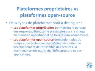 Plateformes propriétaires vs
plateformes open-source
• Deux types de plateformes sont à distinguer :
– Les plateformes propriétaires permettent le partage
des responsabilités, car le prestataire aura la charge
du maintien opérationnel de tous les environnements.
– Les plateformes open-source demandent plus de
temps et de technique, vu qu’elles nécessitent le
développement de l’ensemble des services, la
maintenance des outils, de l’infrastructure et des
applications.
 