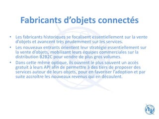 Fabricants d’objets connectés
• Les fabricants historiques se focalisent essentiellement sur la vente
d’objets et avancent très prudemment sur les services.
• Les nouveaux entrants orientent leur stratégie essentiellement sur
la vente d’objets, mobilisant leurs équipes commerciales sur la
distribution B2B2C pour vendre de plus gros volumes.
• Dans cette même optique, ils ouvrent le plus souvent un accès
gratuit à leurs API afin de permettre à des tiers de proposer des
services autour de leurs objets, pour en favoriser l’adoption et par
suite accroître les nouveaux revenus qui en découlent.
 