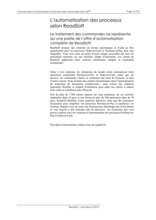 7 bonnes raisons d’automatiser le traitement des commandes dans SAP

®

Page 10 (10)

L’automatisation des processus
selon ReadSoft
Le traitement des commandes ne représente
qu’une partie de l’offre d’automatisation
complète de ReadSoft
ReadSoft propose des solutions de lecture automatique et d’aide au flux
opérationnel pour les processus Order-to-Cash et Purchase-to-Pay dans leur
intégralité. Vous avez ainsi un point d’accès unique accessible par tous les
utilisateurs autorisés via une interface simple d’utilisation. Les clients de
Readsoft apprécient notre solution entièrement intégrée et totalement
transparente.

Grâce à nos solutions, les entreprises du monde entier automatisent leurs
opérations essentielles Purchase-to-Pay et Order-to-Cash, telles que les
factures, les commandes clients, le traitement des bons de livraison, et bien
d’autres encore. Nous sommes des experts internationaux dans l’automatisation
du traitement de documents commerciaux : nous créons des solutions
logicielles flexibles et simples d’utilisation pour aider nos clients à réduire
leurs coûts et à améliorer leur efficacité.
Fort de plus de 7 300 clients répartis sur cinq continents, de ses activités
implantées dans 16 pays et son réseau de plus de 300 partenaires dans de 70
pays, Readsoft bénéficie d’une expertise éprouvée, ainsi que des ressources
nécessaires pour simplifier vos processus Purchase-to-Pay et améliorer vos
résultats. Rendez-vous sur notre site Internet pour télécharger des livres blancs
et vous inscrire à des webinars afin de découvrir les économies que vous
pouvez réaliser avec nos solutions d’automatisation des processus Purchase-toPay et Order-to-Cash.
Pour plus d’informations, rendez-vous sur readsoft.fr.

ReadSoft – Livre blanc © 2012

 