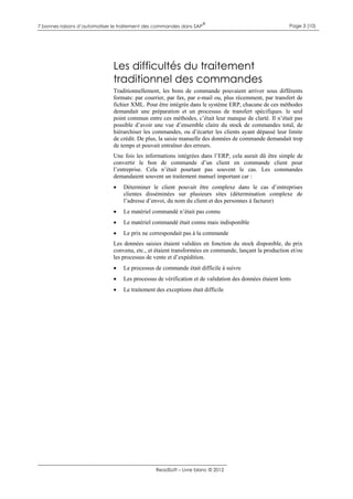 7 bonnes raisons d’automatiser le traitement des commandes dans SAP

®

Page 3 (10)

Les difficultés du traitement
traditionnel des commandes
Traditionnellement, les bons de commande pouvaient arriver sous différents
formats: par courrier, par fax, par e-mail ou, plus récemment, par transfert de
fichier XML. Pour être intégrée dans le système ERP, chacune de ces méthodes
demandait une préparation et un processus de transfert spécifiques. le seul
point commun entre ces méthodes, c’était leur manque de clarté. Il n’était pas
possible d’avoir une vue d’ensemble claire du stock de commandes total, de
hiérarchiser les commandes, ou d’écarter les clients ayant dépassé leur limite
de crédit. De plus, la saisie manuelle des données de commande demandait trop
de temps et pouvait entraîner des erreurs.
Une fois les informations intégrées dans l’ERP, cela aurait dû être simple de
convertir le bon de commande d’un client en commande client pour
l’entreprise. Cela n’était pourtant pas souvent le cas. Les commandes
demandaient souvent un traitement manuel important car :


Déterminer le client pouvait être complexe dans le cas d’entreprises
clientes disséminées sur plusieurs sites (détermination complexe de
l’adresse d’envoi, du nom du client et des personnes à facturer)



Le matériel commandé n’était pas connu



Le matériel commandé était connu mais indisponible



Le prix ne correspondait pas à la commande

Les données saisies étaient validées en fonction du stock disponible, du prix
convenu, etc., et étaient transformées en commande, lançant la production et/ou
les processus de vente et d’expédition.


Le processus de commande était difficile à suivre



Les processus de vérification et de validation des données étaient lents



Le traitement des exceptions était difficile

ReadSoft – Livre blanc © 2012

 