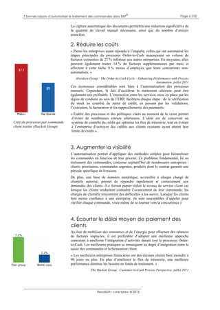7 bonnes raisons d’automatiser le traitement des commandes dans SAP

®

Page 6 (10)

La capture automatique des documents permettra une réduction significative de
la quantité de travail manuel nécessaire, ainsi que du nombre d’erreurs
associées.

2. Réduire les coûts
« Parmi les entreprises ayant répondu à l’enquête, celles qui ont automatisé les
étapes principales du processus Order-to-Cash annonçaient un volume de
factures contestées de 27 % inférieur aux autres entreprises. En moyenne, elles
peuvent également traiter 14 % de factures supplémentaires par mois et
affectent à cette tâche 9 % moins d’employés que leurs concurrents nonautomatisés. »
Aberdeen Group : The Order-to-Cash Cycle – Enhancing Performance with Process
Automation, juillet 2011

Ces économies considérables sont liées à l’automatisation des processus
manuels. Cependant, le fait d’accélérer le traitement ultérieur peut être
également très profitable. L’interaction entre les services, mise en place par les
règles de conduite au sein de l’ERP, facilitera chaque étape : de la vérification
du stock au contrôle du statut de crédit, en passant par les validations,
l’exécution, la facturation et les rapprochements des paiements.

Coût du processus par commande
client traitée (Hackett Group)

« Établir des processus et des politiques clairs au moment de la vente permet
d’éviter de nombreuses erreurs ultérieures. L’idéal est de concevoir un
système de contrôle du crédit qui optimise les flux de trésorerie, tout en évitant
à l’entreprise d’octroyer des crédits aux clients existants ayant atteint leur
limite de crédit ».

3. Augmenter la visibilité
L’automatisation permet d’appliquer des méthodes simples pour hiérarchiser
les commandes en fonction de leur priorité. Ce problème fondamental, lié au
traitement des commandes, concerne aujourd’hui de nombreuses entreprises :
clients prioritaires, commandes urgentes, produits dont le contrat garantit une
période spécifique de livraison.
De plus, une base de données numérique, accessible à chaque chargé de
clientèle autorisé, permet de répondre rapidement et correctement aux
demandes des clients. (Le format papier réduit le niveau de service client car
lorsque les clients souhaitent connaître l’avancement de leur commande, les
chargés de clientèle rencontrent des difficultés à les suivre. Lorsque les clients
font moins confiance à une entreprise, ils sont susceptibles d’appeler pour
vérifier chaque commande, voire même de se tourner vers la concurrence.)

4. Écourter le délai moyen de paiement des
clients
Au lieu de mobiliser des ressources et de l’énergie pour effectuer des relances
de factures impayées, il est préférable d’adopter une meilleure approche
consistant à améliorer l’intégration d’activités durant tout le processus Orderto-Cash. Les meilleures pratiques se remarquent au degré d’intégration entre la
saisie des commandes et la facturation client.
« Les meilleures entreprises financières ont des encours clients bien moindre à
90 jours ou plus. En plus d’améliorer le flux de trésorerie, une meilleure
performance diminue les besoins en fonds de roulement. »
The Hackett Group : Customer-to-Cash Process Perspective, juillet 2011

ReadSoft – Livre blanc © 2012

 