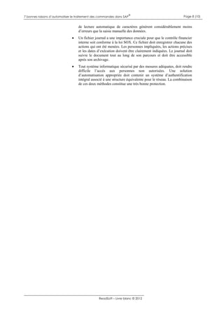 7 bonnes raisons d’automatiser le traitement des commandes dans SAP

®

Page 8 (10)

de lecture automatique de caractères génèrent considérablement moins
d’erreurs que la saisie manuelle des données.


Un fichier journal a une importance cruciale pour que le contrôle financier
interne soit conforme à la loi SOX. Ce fichier doit enregistrer chacune des
actions qui ont été menées. Les personnes impliquées, les actions précises
et les dates d’exécution doivent être clairement indiquées. Le journal doit
suivre le document tout au long de son parcours et doit être accessible
après son archivage.



Tout système informatique sécurisé par des mesures adéquates, doit rendre
difficile l’accès aux personnes non autorisées. Une solution
d’automatisation appropriée doit contenir un système d’authentification
intégral associé à une structure équivalente pour le réseau. La combinaison
de ces deux méthodes constitue une très bonne protection.

ReadSoft – Livre blanc © 2012

 