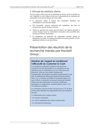 7 bonnes raisons d’automatiser le traitement des commandes dans SAP

®

Page 9 (10)

7. Stimuler les relations clients
Tous les clients aiment recevoir un traitement de faveur, qu’ils le méritent ou
non. Simplifier le cycle Order-to-Cash avec l’automatisation du traitement des
commandes est un moyen efficace de le leur offrir.


La génération rapide et précise des commandes entraînera une
confirmation et une exécution rapide.



Des commandes correctes génèreront des expéditions, des bons de
livraison ainsi que des factures correctes.



Toutes les questions des clients peuvent obtenir une réponse prompte et
correcte lorsque toutes les informations nécessaires sont accessibles dans
une base de données électronique.



La transparence du traitement des commandes entrantes permet de
hiérarchiser les clients, de respecter les délais de livraison garantis et d’être
rapidement informé en cas de problème.

Présentation des résultats de la
recherche menée par Hackett
Group :
Générer de l’argent en améliorant
l’efficacité du Customer to Cash
Les entreprises souhaitant améliorer leur processus
Customer-to-Cash ont tendance à se concentrer sur des
indicateurs liés au rendement et sur les coûts directs du
processus. Alors qu’une société classique qui
commercialise des produits de grande consommation et qui
pèse 10 milliards de dollars peut potentiellement réaliser
entre 12 et 15 millions de dollars d’économies grâce à ce
type d’effort, la recherche récemment menée par Hackett
montre que des améliorations en termes d’efficacité
pourraient, en comparaison, aisément générer entre 75 et
110 millions de dollars.
Les entreprises doivent évaluer leur processus C2C de bout
en bout pour identifier des opportunités dans des domaines
tels que :
• L’optimisation des comptes clients
• Les erreurs et pénalités
• Le coût d’exploitation des unités commerciales
• Le coût direct du processus

ReadSoft – Livre blanc © 2012

 