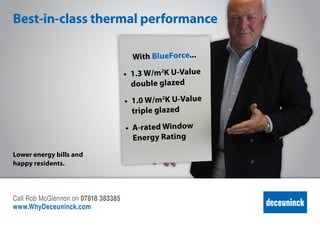 Best-in-class thermal performance
With BlueForce...
•	 1.3 W/m2
K U-Value
double glazed
•	 1.0 W/m2
K U-Value
triple glazed
•	 A-rated Window
Energy Rating
Lower energy bills and
happy residents.
Call Rob McGlennon on 07818 383385
www.deceuninck.co.uk
 