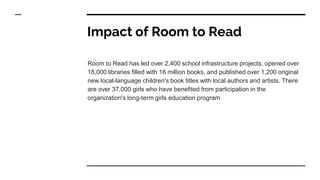 Impact of Room to Read
Room to Read has led over 2,400 school infrastructure projects, opened over
18,000 libraries filled with 16 million books, and published over 1,200 original
new local-language children's book titles with local authors and artists. There
are over 37,000 girls who have benefited from participation in the
organization's long-term girls education program
 