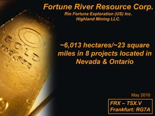 Fortune River Resource Corp.
     Rio Fortuna Exploration (US) Inc.
          Highland Mining LLC.




   ~6,013 hectares/~23 square
   miles in 8 projects located in
        Nevada & Ontario



                                     May 2010
                           FRX – TSX.V
                           Frankfurt: RG7A
 