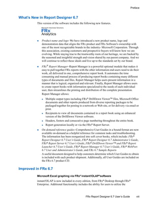 viii
Preface
FRx Report Designer 6.7 User’s Guide
What’s New in Report Designer 6.7
This version of the software includes the following new features.
Product name and logo–We have introduced a new product name, logo and
demonstration data that aligns the FRx product and FRx Software's ownership with
one of the most recognizable brands in the industry- Microsoft Corporation. Through
this association, existing customers and prospective buyers will know how we are
evolving. While staying true to the trustworthy roots of our heritage, we are backed by
the seasoned and insightful strength and vision shared by our parent company. And we
will continue to reflect these ideals and live up to the standards set by our brand.
FRx® Report Manager–Report Manager is a powerful optional module that makes it
easy to pull together FRx reports with the other information end-users need to do their
work, all delivered in one, comprehensive report book. It automates the time
consuming and manual process of producing report books containing many different
types of documents and files. Report Manager helps users present information in a
manner that is logical, organized and relevant. Finally, Report Manager allows users
to create report books with information specialized to the needs of each individual
user, then streamlines the printing and distribution of the complete presentation.
Report Manager allows:
Multiple output types including FRx®
DrillDown ViewerTM
files, Microsoft Office
documents and other reports produced from diverse reporting packages to be
packaged together for posting to a network or Web site, or for delivery via email or
print.
Recipients to view all documents contained in a report book using an enhanced
version of the DrillDown Viewer software.
Headers, footers and consecutive page numbering throughout the entire book.
Report generation locally or via the FRx®
Report Server.
On-demand reference guides–Comprehensive User Guides in a bound format are now
available on-demand as a helpful reference for common tasks and troubleshooting.
The information has been reorganized into soft cover books, which include: FRx®
Report Designer 6.7 User’s Guide, FRx® Report Designer 6.7 Administrator’s Guide,
FRx®
Report Server 6.7 User’s Guide, FRx®
DrillDown Viewer™ and FRx®
Report
Launcher 6.7 User’s Guide, FRx®
Report Manager 6.7 User’s Guide, FRx®
WebPort
6.7 User and Administrator’s Guide, and FRx 6.7 Sample Reports
A useful document designed to help customers determine which User Guides to obtain
is included with each product shipment. Additionally, all User Guides are included on
the FRx 6.7 product CD.
Improved in FRx 6.7
Microsoft Excel graphing via FRx®
instant!OLAP®
software
instant!OLAP is now included in every edition, from FRx® Desktop through FRx®
Enterprise. Additional functionality includes the ability for users to utilize the
 