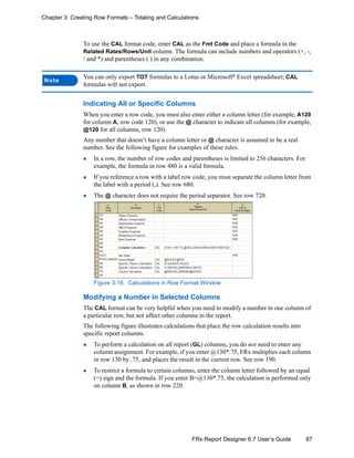 87FRx Report Designer 6.7 User’s Guide
Chapter 3: Creating Row Formats – Totaling and Calculations
To use the CAL format code, enter CAL as the Fmt Code and place a formula in the
Related Rates/Rows/Unit column. The formula can include numbers and operators (+, -,
/ and *) and parentheses ( ) in any combination.
Indicating All or Specific Columns
When you enter a row code, you must also enter either a column letter (for example, A120
for column A, row code 120), or use the @ character to indicate all columns (for example,
@120 for all columns, row 120).
Any number that doesn’t have a column letter or @ character is assumed to be a real
number. See the following figure for examples of these rules.
In a row, the number of row codes and parentheses is limited to 256 characters. For
example, the formula in row 480 is a valid formula.
If you reference a row with a label row code, you must separate the column letter from
the label with a period (.). See row 680.
The @ character does not require the period separator. See row 720.
Figure 3-16: Calculations in Row Format Window
Modifying a Number in Selected Columns
The CAL format can be very helpful when you need to modify a number in one column of
a particular row, but not affect other columns in the report.
The following figure illustrates calculations that place the row calculation results into
specific report columns.
To perform a calculation on all report (GL) columns, you do not need to enter any
column assignment. For example, if you enter @130*.75, FRx multiplies each column
in row 130 by .75, and places the result in the current row. See row 190.
To restrict a formula to certain columns, enter the column letter followed by an equal
(=) sign and the formula. If you enter B=@130*.75, the calculation is performed only
on column B, as shown in row 220.
Note
You can only export TOT formulas to a Lotus or Microsoft®
Excel spreadsheet; CAL
formulas will not export.
 