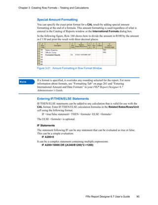 90FRx Report Designer 6.7 User’s Guide
Chapter 3: Creating Row Formats – Totaling and Calculations
Special Amount Formatting
You can specify the exact print format for a CAL result by adding special amount
formatting at the end of a formula. This amount formatting is used regardless of what is
entered in the Catalog of Reports window or the International Formats dialog box.
In the following figure, Row 160 shows how to divide the amount in B100 by the amount
in C130 and print the result with three decimal places.
Figure 3-21: Amount Formatting in Row Format Window
Entering IF/THEN/ELSE Statements
IF/THEN/ELSE statements can be added to any calculation that is valid for use with the
CAL format. Enter IF/THEN/ELSE calculation formulas in the Related Rates/Rows/Unit
cell using the following format:
IF <true/false statement> THEN <formula> ELSE <formula>
The ELSE <formula> is optional.
IF Statements
The statement following IF can be any statement that can be evaluated as true or false.
This can be a simple evaluation:
IF A200>0
It can be a complex statement containing multiple expressions:
IF A200>10000 OR ((A340/B1200)*2 <1200)
Note
If a format is specified, it overrides any rounding selected for the report. For more
information about formats, see “Formatting Tab” on page 261 and “Entering
International Amount and Date Formats” in your FRx®
Report Designer 6.7
Administrator’s Guide.
 
