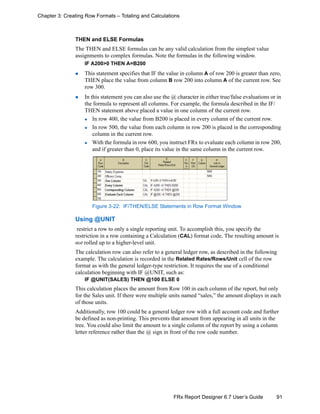 91FRx Report Designer 6.7 User’s Guide
Chapter 3: Creating Row Formats – Totaling and Calculations
THEN and ELSE Formulas
The THEN and ELSE formulas can be any valid calculation from the simplest value
assignments to complex formulas. Note the formulas in the following window.
IF A200>0 THEN A=B200
This statement specifies that IF the value in column A of row 200 is greater than zero,
THEN place the value from column B row 200 into column A of the current row. See
row 300.
In this statement you can also use the @ character in either true/false evaluations or in
the formula to represent all columns. For example, the formula described in the IF/
THEN statement above placed a value in one column of the current row.
In row 400, the value from B200 is placed in every column of the current row.
In row 500, the value from each column in row 200 is placed in the corresponding
column in the current row.
With the formula in row 600, you instruct FRx to evaluate each column in row 200,
and if greater than 0, place its value in the same column in the current row.
Figure 3-22: IF/THEN/ELSE Statements in Row Format Window
Using @UNIT
restrict a row to only a single reporting unit. To accomplish this, you specify the
restriction in a row containing a Calculation (CAL) format code. The resulting amount is
not rolled up to a higher-level unit.
The calculation row can also refer to a general ledger row, as described in the following
example. The calculation is recorded in the Related Rates/Rows/Unit cell of the row
format as with the general ledger-type restriction. It requires the use of a conditional
calculation beginning with IF @UNIT, such as:
IF @UNIT(SALES) THEN @100 ELSE 0
This calculation places the amount from Row 100 in each column of the report, but only
for the Sales unit. If there were multiple units named “sales,” the amount displays in each
of those units.
Additionally, row 100 could be a general ledger row with a full account code and further
be defined as non-printing. This prevents that amount from appearing in all units in the
tree. You could also limit the amount to a single column of the report by using a column
letter reference rather than the @ sign in front of the row code number.
 