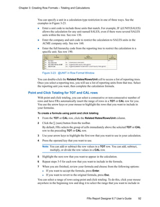 92FRx Report Designer 6.7 User’s Guide
Chapter 3: Creating Row Formats – Totaling and Calculations
You can specify a unit in a calculation-type restriction in one of three ways. See the
examples in Figure 3-23.
Enter a unit code to include those units that match. For example, IF @UNIT(SALES)
allows the calculation for any unit named SALES, even if there were several SALES
units within the tree. See row 130.
Enter the company and unit code to restrict the calculation to SALES units in the
ACME company only. See row 160.
Enter the full hierarchy code from the reporting tree to restrict the calculation to a
specific unit. See row 190.
Figure 3-23: @UNIT in Row Format Window
You can double-click the Related Rates/Rows/Unit cell to access a list of reporting trees.
Once you select a reporting tree, you will see a list of reporting units from that tree. Select
the reporting unit you want, then complete the calculation formula.
Point and Click Totaling for TOT and CAL rows
With point and click totaling, you can select a consecutive or non-consecutive number of
rows and have FRx automatically insert the range of rows in a TOT or CAL row for you.
You use the arrow keys or your mouse to highlight the rows that you want to include in
your formulas.
To create a formula using point and click totaling
1 From the TOT or CAL row, click the Related Rates/Rows/Unit column.
2 Click the ∑ (sum) button from the toolbar.
By default, FRx selects the group of cells immediately above the selected TOT or CAL
row to the preceding TOT or CAL row.
3 Use your arrow keys to highlight the first row that you want to use in your calculation.
4 Press the operand key that you want to use.
Note: You can add or subtract the row values in a TOT row. You can add, subtract,
multiply, or divide the row values in a CAL row.
5 Highlight the next row that you want to appear in the calculation.
6 Repeat steps 3-5 for each row that you want to include in the formula.
7 When you are finished, review your formula and choose from the following options:
If you want to accept the formula, press Enter.
If you want to revert to the original formula, press Esc.
You can select a range of rows using point and click totaling. To do this, click your mouse
anywhere in the beginning row and drag it to select the range that you want to include in
 