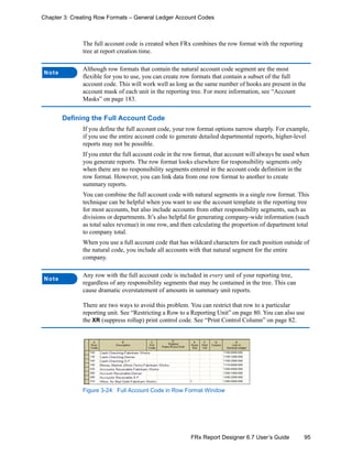 95FRx Report Designer 6.7 User’s Guide
Chapter 3: Creating Row Formats – General Ledger Account Codes
The full account code is created when FRx combines the row format with the reporting
tree at report creation time.
Defining the Full Account Code
If you define the full account code, your row format options narrow sharply. For example,
if you use the entire account code to generate detailed departmental reports, higher-level
reports may not be possible.
If you enter the full account code in the row format, that account will always be used when
you generate reports. The row format looks elsewhere for responsibility segments only
when there are no responsibility segments entered in the account code definition in the
row format. However, you can link data from one row format to another to create
summary reports.
You can combine the full account code with natural segments in a single row format. This
technique can be helpful when you want to use the account template in the reporting tree
for most accounts, but also include accounts from other responsibility segments, such as
divisions or departments. It’s also helpful for generating company-wide information (such
as total sales revenue) in one row, and then calculating the proportion of department total
to company total.
When you use a full account code that has wildcard characters for each position outside of
the natural code, you include all accounts with that natural segment for the entire
company.
Figure 3-24: Full Account Code in Row Format Window
Note
Although row formats that contain the natural account code segment are the most
flexible for you to use, you can create row formats that contain a subset of the full
account code. This will work well as long as the same number of hooks are present in the
account mask of each unit in the reporting tree. For more information, see “Account
Masks” on page 183.
Note
Any row with the full account code is included in every unit of your reporting tree,
regardless of any responsibility segments that may be contained in the tree. This can
cause dramatic overstatement of amounts in summary unit reports.
There are two ways to avoid this problem. You can restrict that row to a particular
reporting unit. See “Restricting a Row to a Reporting Unit” on page 80. You can also use
the XR (suppress rollup) print control code. See “Print Control Column” on page 82.
 