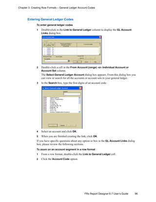 96FRx Report Designer 6.7 User’s Guide
Chapter 3: Creating Row Formats – General Ledger Account Codes
Entering General Ledger Codes
To enter general ledger codes
1 Double-click in the Link to General Ledger column to display the GL Account
Links dialog box.
2 Double-click a cell in the From Account (range) -or- Individual Account or
Account Set column.
The Select General Ledger Account dialog box appears. From this dialog box you
can view or search for all the accounts or account sets in your general ledger.
3 In the Search box, type the first digits of an account code.
4 Select an account and click OK.
5 When you are finished creating the link, click OK.
If you have specific questions about any option or box in the GL Account Links dialog
box, please review the following sections.
To zoom on an account segment in a row format
1 From a row format, double-click the Link to General Ledger cell.
2 Click the Account Code option.
 