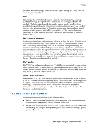 ix
Preface
FRx Report Designer 6.7 User’s Guide
instant!OLAP software output format and export a report directly into a pivot table for
automatic graphing in Excel.
XBRL
Remaining at the forefront of advances in Extensible Business Reporting Language
(XBRL) technology, the support of the 1.0 taxonomy has been upgraded to the 2.0
standard. FRx Software understands the need for users to transfer complex, highly
confidential corporate financial information to regulators, banks, investors and boards of
directors using a trusted standard of financial communication. Because of this, we will
continue to make advances in the XBRL compatibility of FRx, ensuring functional
compliance as XBRL is further adopted by corporations and consumers of sensitive
financial data.
FRx® Currency Translation
The Currency Translation module has been enhanced to allow for greater flexibility in the
calculation of translation rates. There are now two ways to calculate monthly average
rates. Additionally, annual average rates can be calculated, thereby streamlining the
maintenance necessary for Column Layouts when creating FRx reports. Users can now
translate individual layers that represent transactions while comparing the total amount in
the historical rates table to the appropriate general ledger total. This ensures that all
transactions have been accounted for when converting data at the appropriate historic
rates. Finally, we have addressed several software modification requests to improve the
Currency Translation product module as a whole.
FRx®
WebPort
FRx®
WebView has been consolidated into FRx WebPort to form a single product module
that is available to all FRx users regardless of product edition or general ledger. Users can
quickly publish Microsoft Word or Microsoft Excel documents with their FRx reports for
easy access by others on a secure Intranet site.
Stability and Performance
Improvements to FRx 6.7 allow for faster report generation and quicker export of reports
to the FRx DrillDown Viewer and printing options. Additionally, FRx has been upgraded
to support Microsoft Access 2002 and changes have been made to the database access
technology. These enhancements ensure a more stable environment. In addition,
improvements to the way the general ledger index (G32 file) is built will reduce the
likelihood of database corruption.
Available Product Documentation
The following documentation is available for this product.
FRx® 6.7 Installation and Configuration Guide–This guide helps system installation
personnel install FRx products through hands-on instructions.
FRx®
Report Designer Getting Started Guide–This guide helps new users understand
how to set up and configure the Report Designer to work with their company's specific
general ledger data.
 
