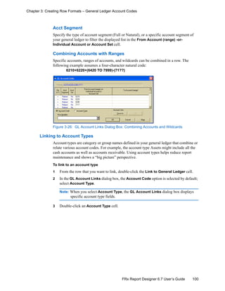 100FRx Report Designer 6.7 User’s Guide
Chapter 3: Creating Row Formats – General Ledger Account Codes
Acct Segment
Specify the type of account segment (Full or Natural), or a specific account segment of
your general ledger to filter the displayed list in the From Account (range) -or-
Individual Account or Account Set cell.
Combining Accounts with Ranges
Specific accounts, ranges of accounts, and wildcards can be combined in a row. The
following example assumes a four-character natural code:
6210+6220+(6420 TO 7999)-(71??)
Figure 3-26: GL Account Links Dialog Box: Combining Accounts and Wildcards
Linking to Account Types
Account types are category or group names defined in your general ledger that combine or
relate various account codes. For example, the account type Assets might include all the
cash accounts as well as accounts receivable. Using account types helps reduce report
maintenance and shows a “big picture” perspective.
To link to an account type
1 From the row that you want to link, double-click the Link to General Ledger cell.
2 In the GL Account Links dialog box, the Account Code option is selected by default;
select Account Type.
Note: When you select Account Type, the GL Account Links dialog box displays
specific account type fields.
3 Double-click an Account Type cell.
 