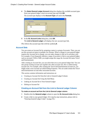 101FRx Report Designer 6.7 User’s Guide
Chapter 3: Creating Row Formats – General Ledger Account Codes
4 The Select General Ledger Account dialog box displays the available account types
from your general ledger; select an account type and click OK.
The account type displays in the Account Type cell and in the Formula.
5 In the GL Account Links dialog box, click OK.
The Link to General Ledger cell displays the new account type link.
FRx follows the account type link with the symbols,/A
Account Sets
You can create an Account Set by assigning a name to a group of accounts. Then, you can
use this account set name in multiple row formats. When a change to your general ledger
requires the Account Set to change, you can make changes to that set in one place only.
For example, if you frequently indicate a range of accounts to link to your general ledger,
such as accounts 5100 to 5600, you might assign this range the Account Set name Travel
and Entertainment.
After creating an Account Set, you can select that set as your general ledger link. You can
also group existing account sets together into other account sets; this is called nesting
account sets. For example, after creating the Travel and Entertainment account set, you
might create a new account set called Selling Expenses. This set could contain the Travel
and Entertainment set and other associated accounts.
This section contains information and instructions on:
Creating an Account Set from the Link to General Ledger Column
Creating an Account Set Using the Edit Menu
Linking an Account Set to Your General Ledger
Editing an Account Set
Creating an Account Set from the Link to General Ledger Column
To create an account set from the Link to General Ledger column
1 Double-click the General Ledger column to open the GL Account Links dialog box.
2 Create a link to your general ledger. (For step-by-step instructions, please refer to
“Entering General Ledger Codes” on page 96.)
 