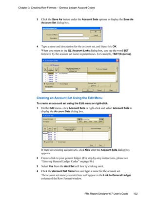 102FRx Report Designer 6.7 User’s Guide
Chapter 3: Creating Row Formats – General Ledger Account Codes
3 Click the Save As button under the Account Sets options to display the Save As
Account Set dialog box.
4 Type a name and description for the account set, and then click OK.
When you return to the GL Account Links dialog box, you see the word SET
followed by the account set name in parentheses. For example, +SET(Expense).
Creating an Account Set Using the Edit Menu
To create an account set using the Edit menu or right-click
1 On the Edit menu, click Account Sets or right-click and select Account Sets to
display the Account Sets dialog box.
If there are existing account sets, click New after the Account Sets dialog box
appears.
2 Create a link to your general ledger. (For step-by-step instructions, please see
“Entering General Ledger Codes” on page 96.)
3 Select Yes from the Acct Set cell box by clicking on it.
4 Click the Account Set Name box and type a name for the account set.
The account set name you enter here will appear in the Link to General Ledger
column of the Row Format window.
 