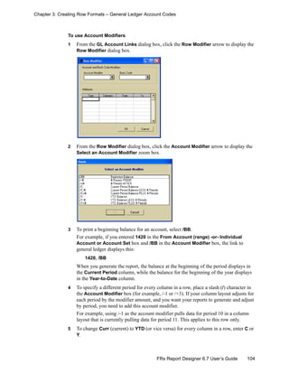 104FRx Report Designer 6.7 User’s Guide
Chapter 3: Creating Row Formats – General Ledger Account Codes
To use Account Modifiers
1 From the GL Account Links dialog box, click the Row Modifier arrow to display the
Row Modifier dialog box.
2 From the Row Modifier dialog box, click the Account Modifier arrow to display the
Select an Account Modifier zoom box.
3 To print a beginning balance for an account, select /BB.
For example, if you entered 1420 in the From Account (range) -or- Individual
Account or Account Set box and /BB in the Account Modifier box, the link to
general ledger displays this:
1420, /BB
When you generate the report, the balance at the beginning of the period displays in
the Current Period column, while the balance for the beginning of the year displays
in the Year-to-Date column.
4 To specify a different period for every column in a row, place a slash (/) character in
the Account Modifier box (for example, /-1 or /+3). If your column layout adjusts for
each period by the modifier amount, and you want your reports to generate and adjust
by period, you need to add this account modifier.
For example, using /-1 as the account modifier pulls data for period 10 in a column
layout that is currently pulling data for period 11. This applies to this row only.
5 To change Curr (current) to YTD (or vice versa) for every column in a row, enter C or
Y.
 