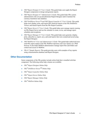 x
Preface
FRx Report Designer 6.7 User’s Guide
FRx® Report Designer 6.7 User’s Guide–This guide helps users apply the Report
Designer components to design and generate reports.
FRx®
Report Designer 6.7 Administrator’s Guide–This guide helps FRx system
administrators who set up and administer Report Designer and/or maintain the
currency translation rates database.
FRx® DrillDown Viewer™ and FRx® Report Launcher 6.7 User’s Guide–This guide
helps users display, print, and export FRx financial reports to the FRx DrillDown
Viewer, and launch reports from the FRx Report Launcher.
FRx® Report Server 6.7 User’s Guide–This guide helps users manage reports running
on FRx Report Server and use the schedule to create, revise, and manage report
schedules and exceptions.
FRx®
Report Manager 6.7 User’s Guide–This guide helps users generate, display,
print, subscribe to, export, save, and send reports that were created and saved using
the Report Designer.
FRx®
WebPort 6.7 User and Administrator’s Guide–This guide helps authorized users
send FRx report output to the FRx WebPort repository and view reports via a Web
browser. It also helps WebPort administrators manage report files and folders and
control user access to WebPort.
FRx 6.7 Sample Reports–This guide provides users with examples of key reports
using a demonstration database and Report Designer.
Other Documentation
Some components of the FRx product include online help that is installed with that
component. The following online help volumes are available:
FRx®
Report Designer Online Help
FRx® DrillDown ViewerTM Online Help
FRx® Report Launcher Online Help
FRx® Report Server Online Help
FRx® Report Manager Online Help
FRx® WebPort Online Help
 