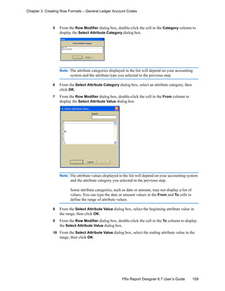 109FRx Report Designer 6.7 User’s Guide
Chapter 3: Creating Row Formats – General Ledger Account Codes
5 From the Row Modifier dialog box, double-click the cell in the Category column to
display the Select Attribute Category dialog box.
Note: The attribute categories displayed in the list will depend on your accounting
system and the attribute type you selected in the previous step.
6 From the Select Attribute Category dialog box, select an attribute category, then
click OK.
7 From the Row Modifier dialog box, double-click the cell in the From column to
display the Select Attribute Value dialog box.
Note: The attribute values displayed in the list will depend on your accounting system
and the attribute category you selected in the previous step.
Some attribute categories, such as date or amount, may not display a list of
values. You can type the date or amount values in the From and To cells to
define the range of attribute values.
8 From the Select Attribute Value dialog box, select the beginning attribute value in
the range, then click OK.
9 From the Row Modifier dialog box, double-click the cell in the To column to display
the Select Attribute Value dialog box.
10 From the Select Attribute Value dialog box, select the ending attribute value in the
range, then click OK.
 