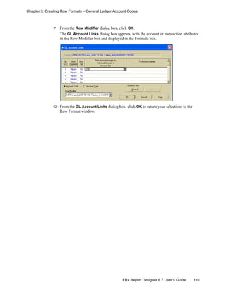 110FRx Report Designer 6.7 User’s Guide
Chapter 3: Creating Row Formats – General Ledger Account Codes
11 From the Row Modifier dialog box, click OK.
The GL Account Links dialog box appears, with the account or transaction attributes
in the Row Modifier box and displayed in the Formula box.
12 From the GL Account Links dialog box, click OK to return your selections to the
Row Format window.
 
