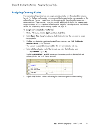 111FRx Report Designer 6.7 User’s Guide
Chapter 3: Creating Row Formats – Assigning Currency Codes
Assigning Currency Codes
For international reporting, you can assign currencies in the row format and the column
layout. For the best performance, we recommend that you assign the currency codes in the
column layout. Currency codes in the row format override the column layout currency
code selections. These currency overrides provide additional flexibility but may decrease
the performance of FRx. For more information on assigning currency codes in the column
layout, see “Formatting Multicurrency Reports” on page 167.
To assign currencies in the row format
1 On the File menu, point to Open, and then click Row.
2 In the Open Row dialog box, double-click the row format that you want to assign
currencies to.
3 Find the row that you want to assign a different currency and click the Link to
General Ledger cell of that row.
The account codes and formula used for this row appear in the edit bar.
4 In the edit bar, click the end of the formula and enter the following text:
, /{CURRENCY_CODE}
Replacing CURRENCY_CODE with a specific currency code or ? to include all
currency codes that exist for the accounts.
5 Repeat steps 3 and 4 for each row that you want to assign a different currency.
 
