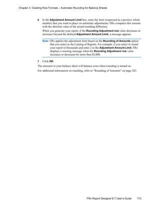 113FRx Report Designer 6.7 User’s Guide
Chapter 3: Creating Row Formats – Automatic Rounding for Balance Sheets
6 In the Adjustment Amount Limit box, enter the limit (expressed as a positive whole
number) that you want to place on automatic adjustments. FRx compares this amount
with the absolute value of the actual rounding difference.
When you generate your report, if the Rounding Adjustment row value decreases or
increases beyond the defined Adjustment Amount Limit, a message appears.
Note: FRx applies the adjustment limit based on the Rounding of Amounts option
that you select in the Catalog of Reports. For example, if you select to round
your report to thousands and enter 2 in the Adjustment Amount Limit, FRx
displays a warning message when the Rounding Adjustment row value
increases or decreases by more than $2,000.
7 Click OK.
The amounts in your balance sheet will balance even when rounding is turned on.
For additional information on rounding, refer to “Rounding of Amounts” on page 263.
 