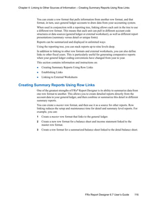 116FRx Report Designer 6.7 User’s Guide
Chapter 4: Linking to Other Sources of Information – Creating Summary Reports Using Row Links
You can create a row format that pulls information from another row format, and that
format, in turn, uses general ledger accounts to draw data from your accounting system.
When used in conjunction with a reporting tree, linking allows each unit in the tree to use
a different row format. This means that each unit can pull in different account code
structures or data sources (general ledger or external worksheet), as well as different report
presentations (summary versus detail or unique fonts).
Reports can be summarized and displayed in unlimited ways
Using the reporting tree, you can stack reports up to nine levels deep.
In addition to linking to other row formats and external worksheets, you can also define
links to other fiscal years. This is particularly useful for generating comparative reports
when your general ledger coding conventions have changed from year to year.
This section contains information and instructions on:
Creating Summary Reports Using Row Links
Establishing Links
Linking to External Worksheets
Creating Summary Reports Using Row Links
One of the greatest strengths of FRx® Report Designer is its ability to summarize data from
one row format to another. This allows you to create detailed reports directly from the
account data in your general ledger, and then combine or summarize this detail in different
summary reports.
You can create a master row format, and then use it as a source for other reports. Row
linking reduces the setup and maintenance time for detail and summary level reports. For
example, you can:
1 Create a master row format that links to the general ledger.
2 Create a new row format for a balance sheet and income statement linked to the
master row format.
3 Create a row format for a summarized balance sheet linked to the detail balance sheet.
 