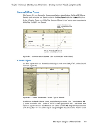 119FRx Report Designer 6.7 User’s Guide
Chapter 4: Linking to Other Sources of Information – Creating Summary Reports Using Row Links
SummryBS Row Format
The SummryBS row format for the summary balance sheet links to the DetaillBSIS row
format, again using the row format option in the Link Type box in the Links dialog box.
In the following figure, row 100 of the SummryBS row format has the same value as row
490 of the DetlBSIS row format.
Figure 4-4: Summary Balance Sheet Data in SmmaryBS Row Format
Column Layout
All three reports must use the same column layout such as the Curr_YTD Column Layout
shown in Figure 4-5.
Figure 4-5: Current Year-to-date Column Layouts Window
In addition, the DetlBSIS row format, requires that you use the Print Control Option BS
(Column is Balance Sheet Column in Mixed IS/BS Report) under the YTD Column. This
option is required because the DetlBSIS row format uses the PB (Page Break) as a format
code. Using these two codes tells Report Designer to print the consolidated Balance Sheet.
This row 100 has the same value as
row 490 in the DetlBSIS row format.
Amount information is being
pulled from the DetlBSIS row
format.
 