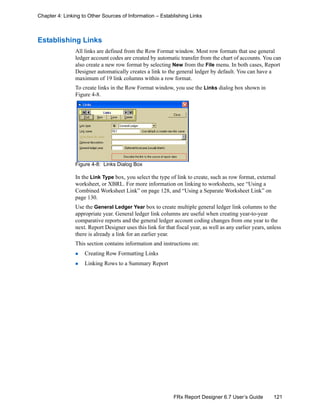 121FRx Report Designer 6.7 User’s Guide
Chapter 4: Linking to Other Sources of Information – Establishing Links
Establishing Links
All links are defined from the Row Format window. Most row formats that use general
ledger account codes are created by automatic transfer from the chart of accounts. You can
also create a new row format by selecting New from the File menu. In both cases, Report
Designer automatically creates a link to the general ledger by default. You can have a
maximum of 19 link columns within a row format.
To create links in the Row Format window, you use the Links dialog box shown in
Figure 4-8.
Figure 4-8: Links Dialog Box
In the Link Type box, you select the type of link to create, such as row format, external
worksheet, or XBRL. For more information on linking to worksheets, see “Using a
Combined Worksheet Link” on page 128, and “Using a Separate Worksheet Link” on
page 130.
Use the General Ledger Year box to create multiple general ledger link columns to the
appropriate year. General ledger link columns are useful when creating year-to-year
comparative reports and the general ledger account coding changes from one year to the
next. Report Designer uses this link for that fiscal year, as well as any earlier years, unless
there is already a link for an earlier year.
This section contains information and instructions on:
Creating Row Formatting Links
Linking Rows to a Summary Report
 