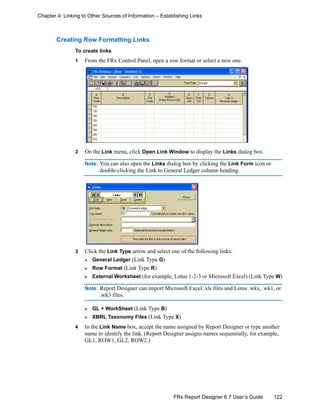 122FRx Report Designer 6.7 User’s Guide
Chapter 4: Linking to Other Sources of Information – Establishing Links
Creating Row Formatting Links
To create links
1 From the FRx Control Panel, open a row format or select a new one.
2 On the Link menu, click Open Link Window to display the Links dialog box.
Note: You can also open the Links dialog box by clicking the Link Form icon or
double-clicking the Link to General Ledger column heading.
3 Click the Link Type arrow and select one of the following links:
General Ledger (Link Type G)
Row Format (Link Type R)
External Worksheet (for example, Lotus 1-2-3 or Microsoft Excel) (Link Type W)
Note: Report Designer can import Microsoft Excel .xls files and Lotus .wks, .wk1, or
.wk3 files.
GL + WorkSheet (Link Type B)
XBRL Taxonomy Files (Link Type X)
4 In the Link Name box, accept the name assigned by Report Designer or type another
name to identify the link. (Report Designer assigns names sequentially, for example,
GL1, ROW1, GL2, ROW2.)
 
