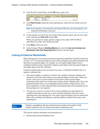 124FRx Report Designer 6.7 User’s Guide
Chapter 4: Linking to Other Sources of Information – Linking to External Worksheets
2 From the FRx Control Panel, on the File menu, open a tree.
3 In the Row Format column (I) of the reporting tree, select the row format to use for
the link.
Note: If you specify a row format for one branch of the tree, you must specify a row
format for all branches in the tree.
4 To link specific rows from the row format to the summary report, type the row codes
in the reporting tree Row Link column (Q).
When you type the row codes, specify a range of row codes (100 TO 300) or
individual rows (100+120-130) but not both.
5 Click Save to link your rows.
6 In the Catalog of Reports Building Blocks tab, select the Use row format(s) and
Worksheet Links from Reporting Tree check box for this report.
Linking to External Worksheets
Report Designer lets you extend your financial reporting capabilities with Microsoft Excel
or Lotus 1-2-3. You can import data from one of these programs and combine that data with
data from your general ledger. For example, you can import budget figures from a
worksheet and then create a report that compares actual figures from the general ledger to
the budget figures from the worksheet.
External worksheet data can be accessed in two ways: a combined worksheet link, or a
separate worksheet link.
The easiest method, a combined worksheet link, combines external worksheet cell
references in the same link column as your general ledger account codes. When you
do this, some rows in a given column of your report contain general ledger
information while other rows in that same column contain worksheet data. This is the
preferred method when you are importing limited amounts of data (such as work
hours, headcount, or units sold) and when associating the data with a particular unit in
the reporting tree is not required.
You can use a separate worksheet link to access multiple rows and columns of
worksheet data and associate one or more external worksheets with one or more
reporting units in the reporting tree. You create a special column in the row format that
links to the worksheet cell addresses, and then add the worksheet file names to the
reporting tree.
This section contains information and instructions on:
Referencing External Worksheet Cells
Note
Linking to spreadsheets that have identical layouts reduces the number of link
columns required in the row format and reduces maintenance time.
 