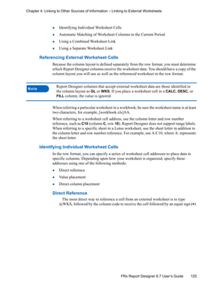 125FRx Report Designer 6.7 User’s Guide
Chapter 4: Linking to Other Sources of Information – Linking to External Worksheets
Identifying Individual Worksheet Cells
Automatic Matching of Worksheet Columns to the Current Period
Using a Combined Worksheet Link
Using a Separate Worksheet Link
Referencing External Worksheet Cells
Because the column layout is defined separately from the row format, you must determine
which Report Designer columns receive the worksheet data. You should have a copy of the
column layout you will use as well as the referenced worksheet in the row format.
When referring a particular worksheet in a workbook, be sure the worksheet name is at least
two characters, for example, [workbook.xls]AA.
When referring to a worksheet cell address, use the column letter and row number
reference, such as C10 (column C, row 10). Report Designer does not support range labels.
When referring to a specific sheet in a Lotus worksheet, use the sheet letter in addition to
the column letter and row number reference. For example, use A:C10, where A: represents
the sheet letter.
Identifying Individual Worksheet Cells
In the row format, you can specify a series of worksheet cell addresses to place data in
specific columns. Depending upon how your worksheet is organized, specify these
addresses using one of the following methods:
Direct reference
Value placement
Direct column placement
Direct Reference
The most direct way to reference a cell from an external worksheet is to type
@WKS, followed by the column code to receive the cell followed by an equal sign (=)
Note
Report Designer columns that accept external worksheet data are those identified in
the column layout as GL or WKS. If you place a worksheet cell in a CALC, DESC, or
FILL column, the value is ignored.
 
