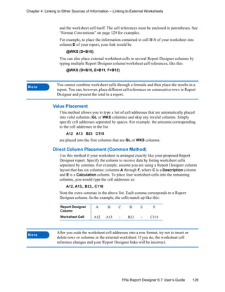 126FRx Report Designer 6.7 User’s Guide
Chapter 4: Linking to Other Sources of Information – Linking to External Worksheets
and the worksheet cell itself. The cell references must be enclosed in parentheses. See
“Format Conventions” on page 129 for examples.
For example, to place the information contained in cell B10 of your worksheet into
column D of your report, your link would be
@WKS (D=B10).
You can also place external worksheet cells in several Report Designer columns by
typing multiple Report Designer column/worksheet cell references, like this:
@WKS (D=B10, E=B11, F=B12)
Value Placement
This method allows you to type a list of cell addresses that are automatically placed
into valid columns (GL or WKS columns) and skip any invalid columns. Simply
specify cell addresses separated by spaces. For example, the amounts corresponding
to the cell addresses in the list
A12 A13 B23 C118
are placed into the first columns that are GL or WKS columns.
Direct Column Placement (Common Method)
Use this method if your worksheet is arranged exactly like your proposed Report
Designer report. Specify the column to receive data by listing worksheet cells
separated by commas. For example, assume you are using a Report Designer column
layout that has six columns: columns A through F, where C is a Description column
and E is a Calculation column. To place four worksheet cells into the remaining
columns, you would type the cell addresses as:
A12, A13,, B23,, C118
Note the extra commas in the above list. Each comma corresponds to a Report
Designer column. In the example, the cells match up like this:
Note
You cannot combine worksheet cells through a formula and then place the results in a
report. You can, however, place different cell references on consecutive rows in Report
Designer and present the total in a report.
Report Designer
Column
A B C D E F
Worksheet Cell A12 A13 - B23 - C118
Note
After you code the worksheet cell addresses into a row format, try not to insert or
delete rows or columns in the external worksheet. If you do, the worksheet cell
reference changes and your Report Designer links will be incorrect.
 