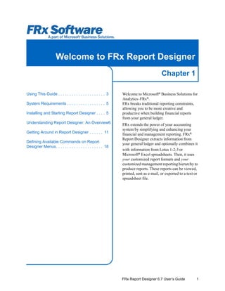 1
Chapter 1
FRx Report Designer 6.7 User’s Guide
Welcome to FRx Report Designer
Welcome to Microsoft®
Business Solutions for
Analytics–FRx®
.
FRx breaks traditional reporting constraints,
allowing you to be more creative and
productive when building financial reports
from your general ledger.
FRx extends the power of your accounting
system by simplifying and enhancing your
financial and management reporting. FRx®
Report Designer extracts information from
your general ledger and optionally combines it
with information from Lotus 1-2-3 or
Microsoft®
Excel spreadsheets. Then, it uses
your customized report formats and your
customized management reporting hierarchy to
produce reports. These reports can be viewed,
printed, sent as e-mail, or exported to a text or
spreadsheet file.
Using This Guide . . . . . . . . . . . . . . . . . . . . . 3
System Requirements . . . . . . . . . . . . . . . . . 5
Installing and Starting Report Designer . . . . 5
Understanding Report Designer: An Overview6
Getting Around in Report Designer . . . . . . 11
Defining Available Commands on Report
Designer Menus. . . . . . . . . . . . . . . . . . . . . 18
 