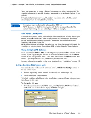 128FRx Report Designer 6.7 User’s Guide
Chapter 4: Linking to Other Sources of Information – Linking to External Worksheets
When you run a report for period 1, Report Designer uses the values in column B of the
worksheet (January); for period 2, the values in column C of the worksheet (February), and
so forth.
Notice that all cells referenced (A7, A6, etc.) are one column to the left of the actual
amounts you would like brought into your report.
Row Period Offset (RPO)
If the worksheet you are linking to has multiple rows that represent different periods, you
can use the /RPO (Row Period Offset) switch to match the column layout accounting
periods with the appropriate worksheet rows. You can use this technique with either
worksheet link method. To use the
/RPO switch, enter the cell address that points one row above the first period (row) in the
worksheet for a given column; then, add the /RPO switch at the end of the cell address.
Using Multiple WKS Columns
If you use either the /CPO or /RPO switch and you specify multiple WKS columns in the
column layout, Report Designer matches an external worksheet column with each WKS
column. In this case, you must place a value in the period cell of each WKS column. You
can use a specific period (such as 6) or a relative period (such as B+2).
For more information on adding a value to the period cell, see “Period Code” on page 152.
Using a Combined Worksheet Link
You can include the worksheet cell references in the Link to General Ledger column of
the row format if you:
Need to import only limited amounts of worksheet data from a single file
Do not need to use a reporting tree
To include worksheet cell addresses in the same link as your general ledger codes, you must
first change the link type.
To change the link type
1 From the row format worksheet Link menu, select Open Link Window or click the
Link Form icon in the toolbar to display the Links dialog box.
Note
If more than one worksheet cell is referenced, the /CPO (or
/RPO - discussed on the following page) is only displayed once, at the end of the
worksheet cell listing. See row 430 in Figure 4-10 as an example.
 