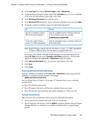 129FRx Report Designer 6.7 User’s Guide
Chapter 4: Linking to Other Sources of Information – Linking to External Worksheets
2 In the Link Type box, change General Ledger to GL + Worksheet.
3 Accept the Report Designer default value in the Link Name box, or if you would like
to use your own link naming system, type a new name.
4 In the Worksheet File Name box, click the arrow.
5 In the Worksheet File dialog box, type or select the worksheet to use and click Open.
6 To specify a specific worksheet, select one of the following options:
Note: Report Designer imports only the first sheet in a Lotus 1-2-3 WK3 spreadsheet.
To select a different sheet, save the sheet as a separate WK3 file.
If you type a file without a full path, Report Designer uses the path defined for the
default IO_Data directory in the Company Information dialog box. The file name
appears by default in the Link to GL + Worksheet header description.
7 In the Optional Description box, you can type a description of the link.
8 Click Save.
9 Click Close.
Entering Worksheet Cell Addresses
Type the worksheet cell address in the Link to GL + Worksheet column along with the
@WKS(x=) worksheet formula indicator, for example:
@WKS (B=A12,C=A13,D=A14)
The row format shown in Figure 4-10 on page 127 illustrates how to use a combined
worksheet link.
Row 370 calculates gross profit.
Row 430 imports total units sold from the worksheet shown previously.
Row 490 calculates gross profit per unit sold by dividing row 370 by row 430.
Format Conventions
Take these rules into consideration when you use the combined link method:
Always specify the worksheet file name in the row format link.
Always begin the cell reference with the @WKS worksheet indicator; this tells Report
Designer that this is a reference to an external worksheet and not a general ledger
account.
To Do this
Specify a worksheet within a
Microsoft Excel workbook
Type the workbook name in brackets followed
by the worksheet name, for example:
[COMPBUDG.XLS]DENVER
To specify a sheet within a
Lotus 1-2-3 WK1 spreadsheet
Type the spreadsheet name in brackets followed
by the sheet letter.
 